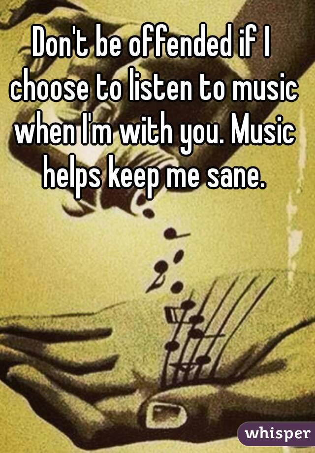 Don't be offended if I choose to listen to music when I'm with you. Music helps keep me sane.