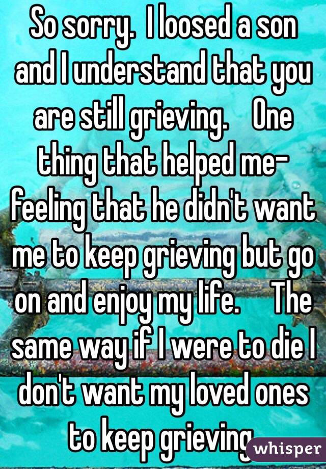 So sorry.  I loosed a son and I understand that you are still grieving.    One thing that helped me-feeling that he didn't want me to keep grieving but go on and enjoy my life.     The same way if I were to die I don't want my loved ones to keep grieving. 