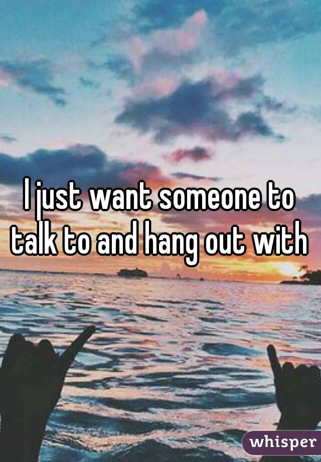 I just want someone to talk to and hang out with 
