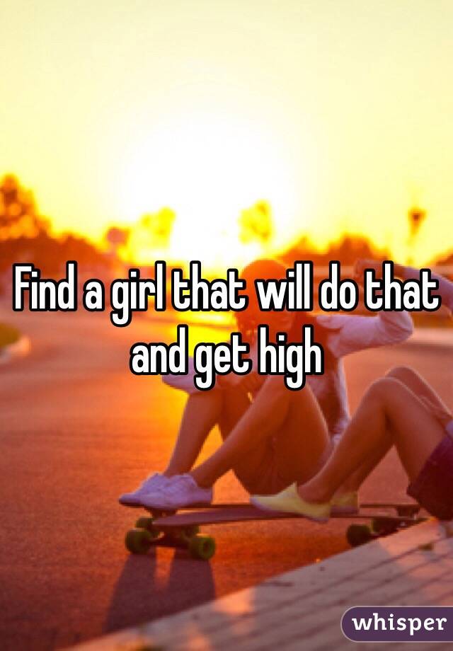 Find a girl that will do that and get high 