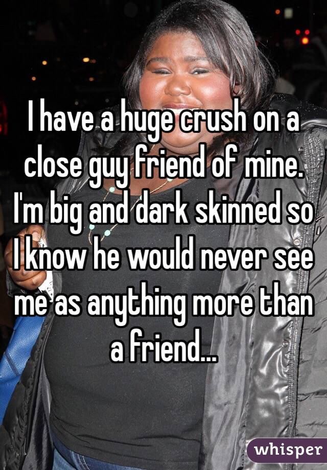I have a huge crush on a close guy friend of mine. I'm big and dark skinned so I know he would never see me as anything more than a friend... 