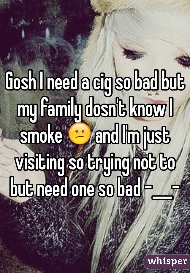 Gosh I need a cig so bad but my family dosn't know I smoke 😕 and I'm just visiting so trying not to but need one so bad -___-