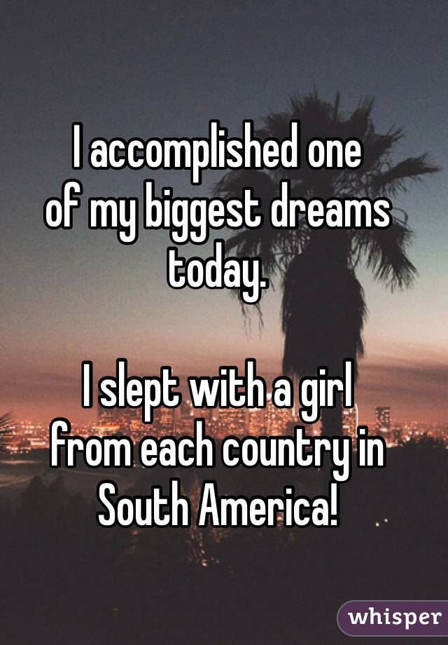 I accomplished one
of my biggest dreams
today.

I slept with a girl
from each country in
South America!