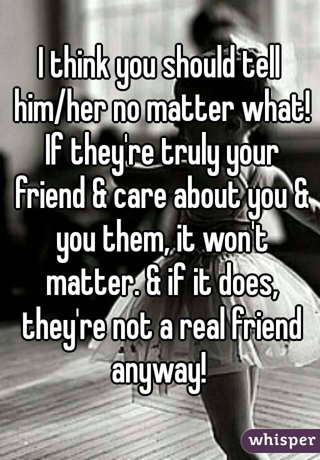 I think you should tell him/her no matter what! If they're truly your friend & care about you & you them, it won't matter. & if it does, they're not a real friend anyway! 