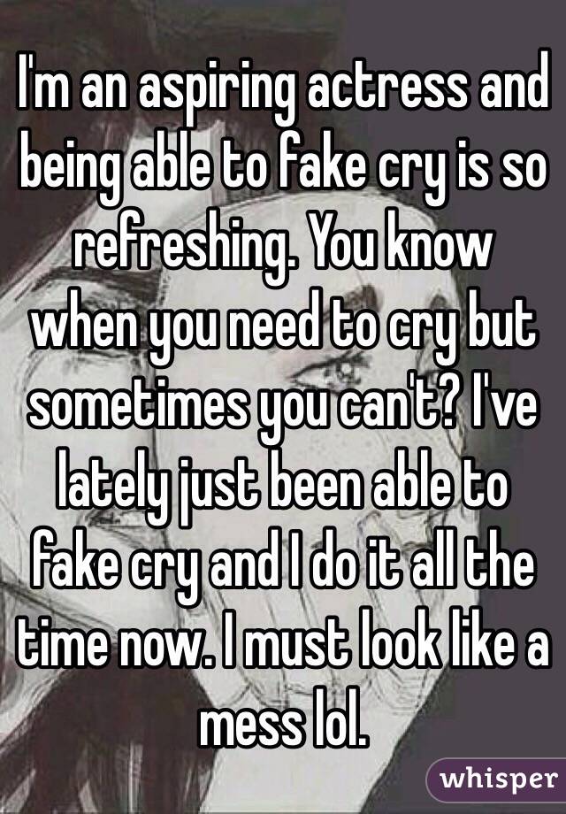 I'm an aspiring actress and being able to fake cry is so refreshing. You know when you need to cry but sometimes you can't? I've lately just been able to fake cry and I do it all the time now. I must look like a mess lol. 
