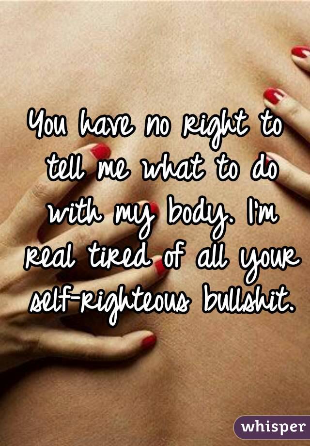 You have no right to tell me what to do with my body. I'm real tired of all your self-righteous bullshit.