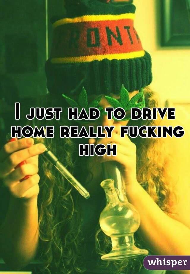 I just had to drive home really fucking high