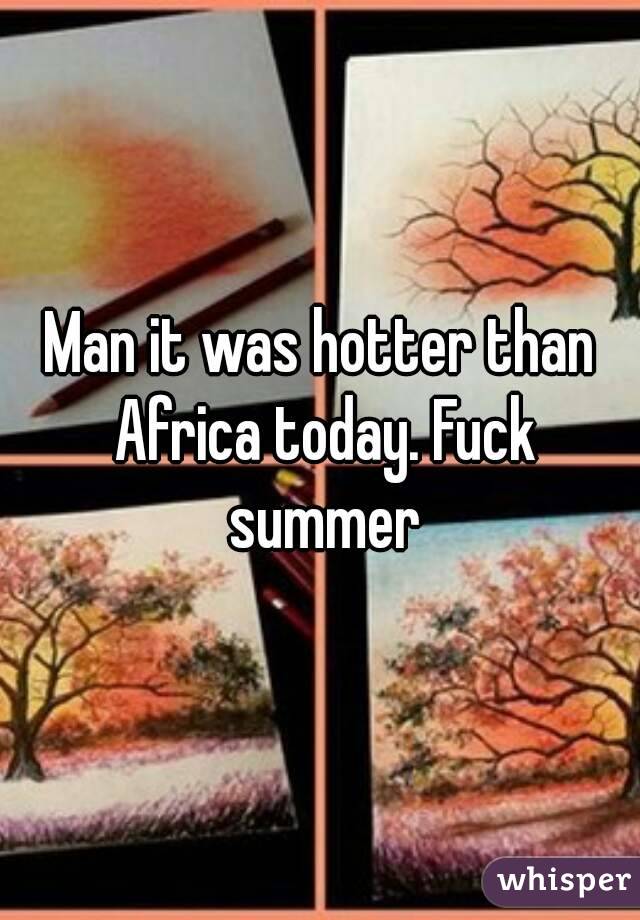 Man it was hotter than Africa today. Fuck summer