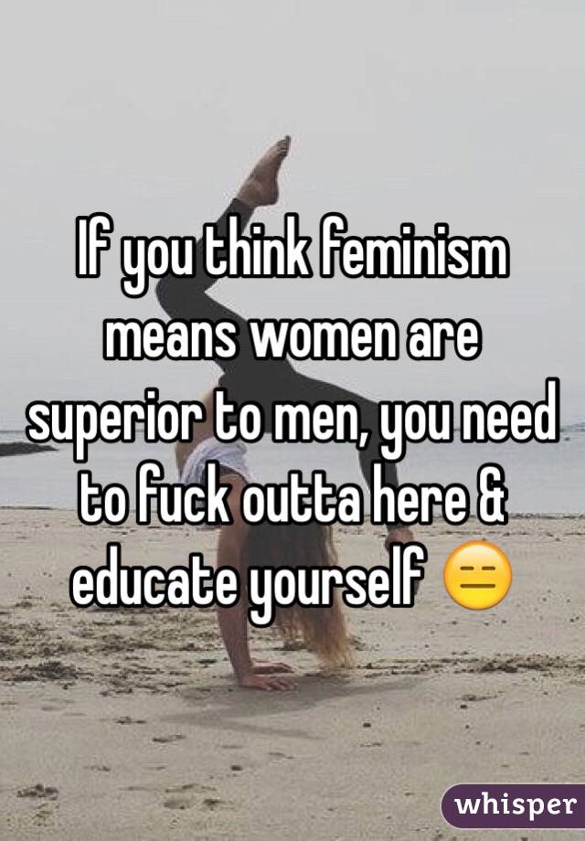 If you think feminism means women are superior to men, you need to fuck outta here & educate yourself 😑