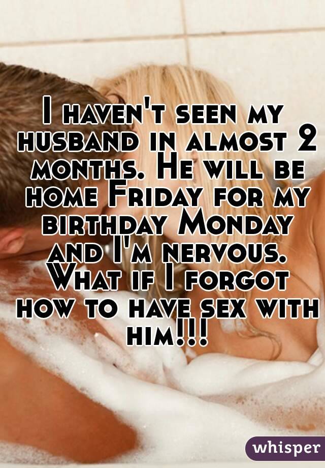 I haven't seen my husband in almost 2 months. He will be home Friday for my birthday Monday and I'm nervous. What if I forgot how to have sex with him!!!