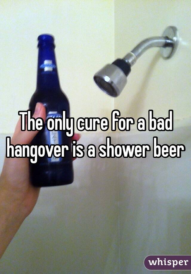 The only cure for a bad hangover is a shower beer