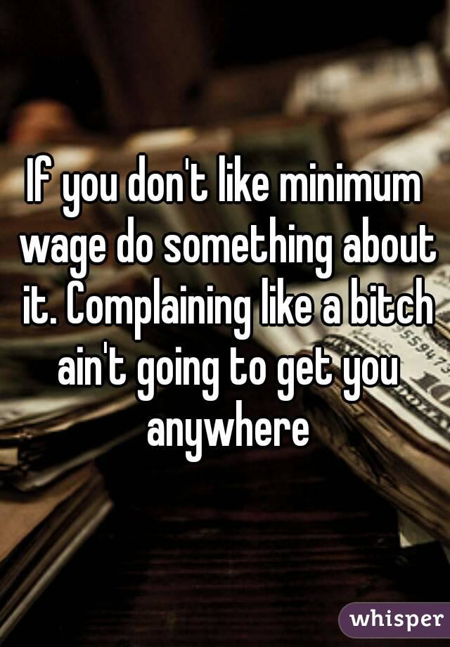 If you don't like minimum wage do something about it. Complaining like a bitch ain't going to get you anywhere