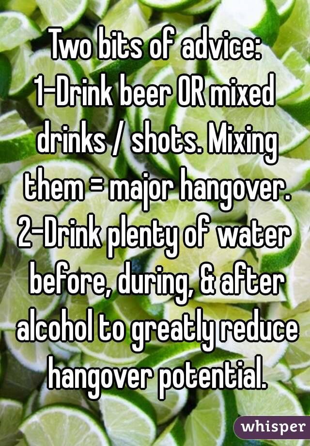 Two bits of advice:
1-Drink beer OR mixed drinks / shots. Mixing them = major hangover.
2-Drink plenty of water before, during, & after alcohol to greatly reduce hangover potential.