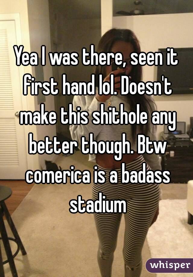 Yea I was there, seen it first hand lol. Doesn't make this shithole any better though. Btw comerica is a badass stadium