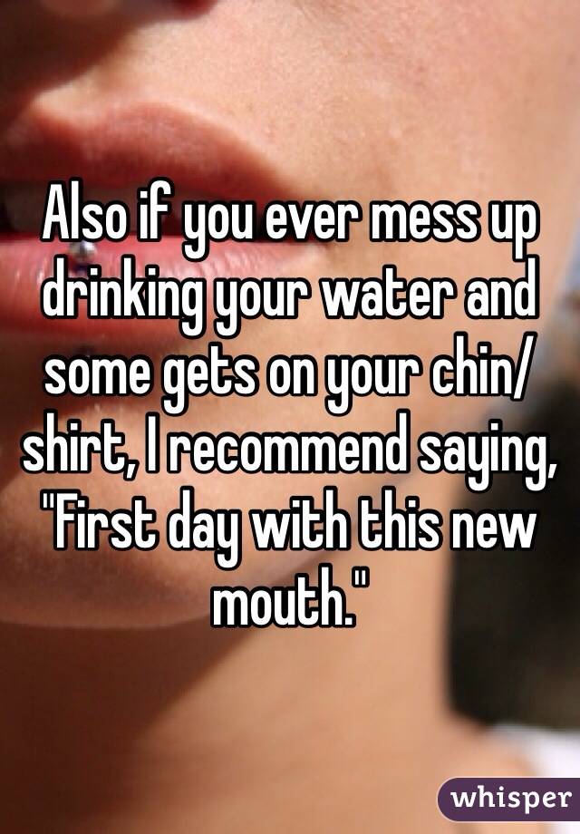 Also if you ever mess up drinking your water and some gets on your chin/shirt, I recommend saying, "First day with this new mouth."