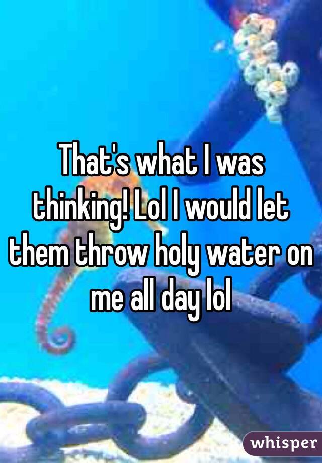 That's what I was thinking! Lol I would let them throw holy water on me all day lol 