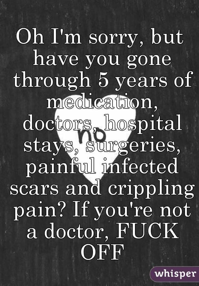 Oh I'm sorry, but have you gone through 5 years of medication, doctors, hospital stays, surgeries, painful infected scars and crippling pain? If you're not a doctor, FUCK OFF