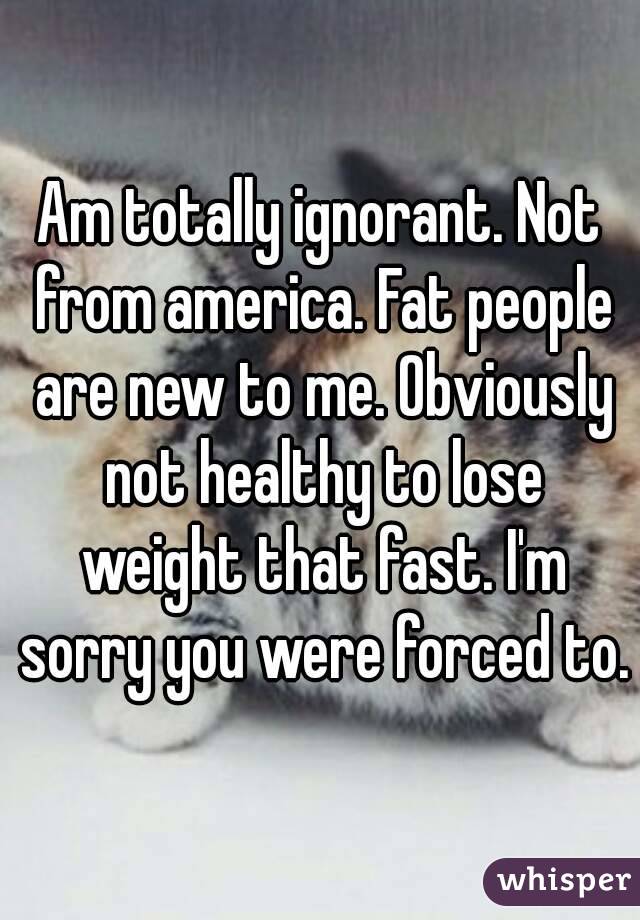 Am totally ignorant. Not from america. Fat people are new to me. Obviously not healthy to lose weight that fast. I'm sorry you were forced to.