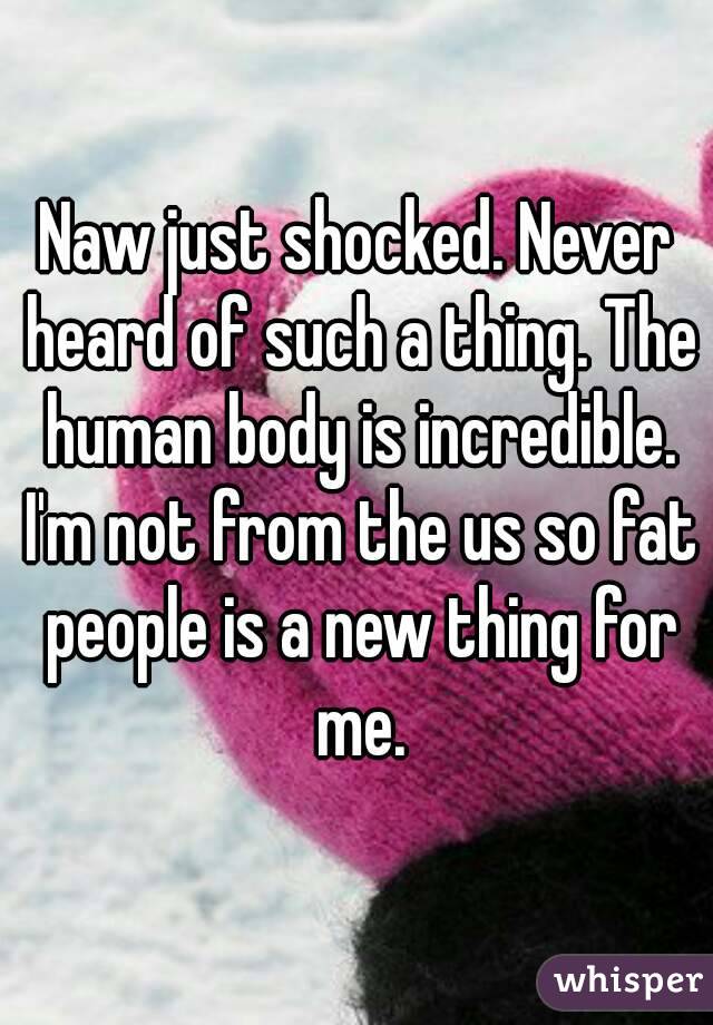 Naw just shocked. Never heard of such a thing. The human body is incredible. I'm not from the us so fat people is a new thing for me.