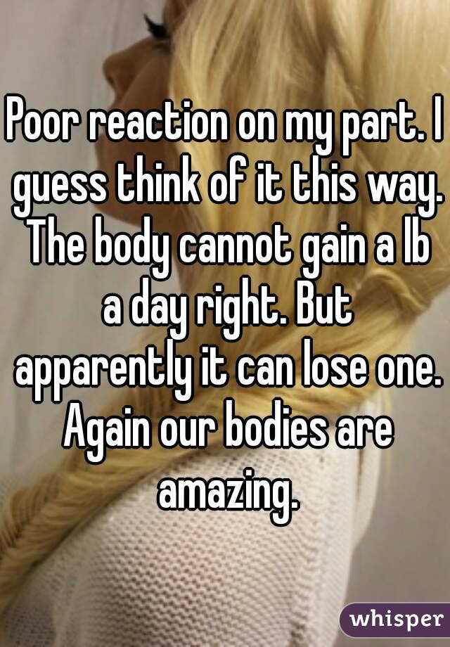 Poor reaction on my part. I guess think of it this way. The body cannot gain a lb a day right. But apparently it can lose one. Again our bodies are amazing.