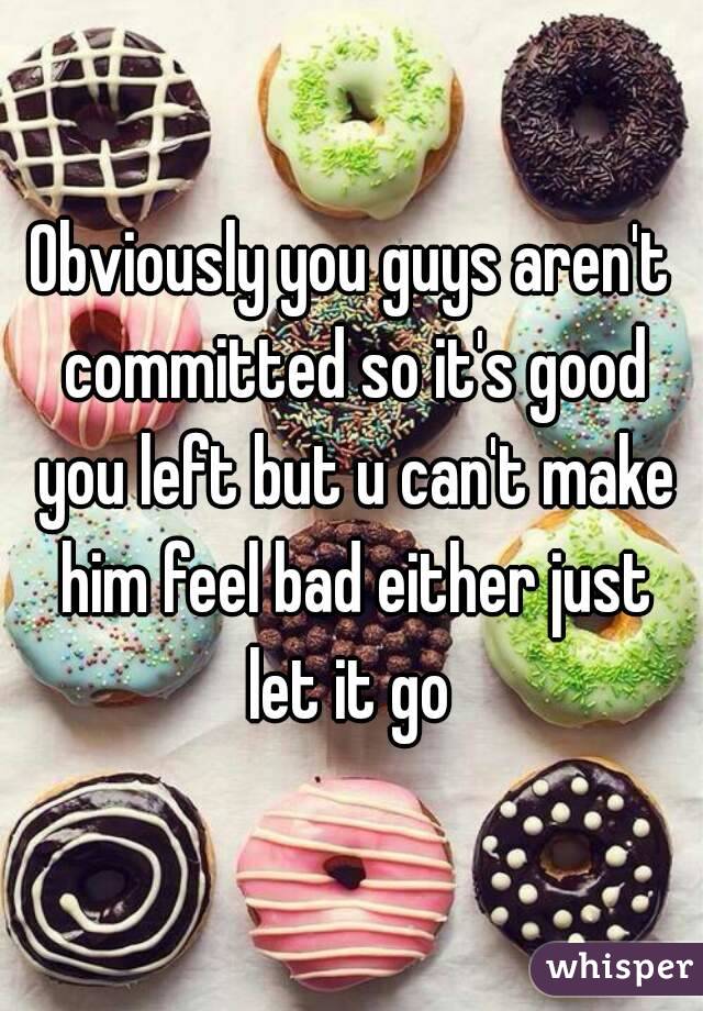 Obviously you guys aren't committed so it's good you left but u can't make him feel bad either just let it go 