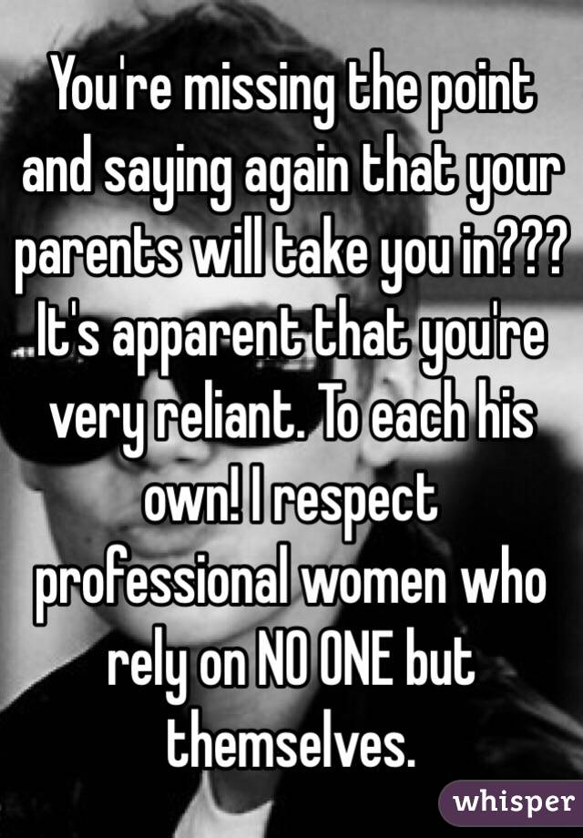 You're missing the point and saying again that your parents will take you in??? It's apparent that you're very reliant. To each his own! I respect professional women who rely on NO ONE but themselves.