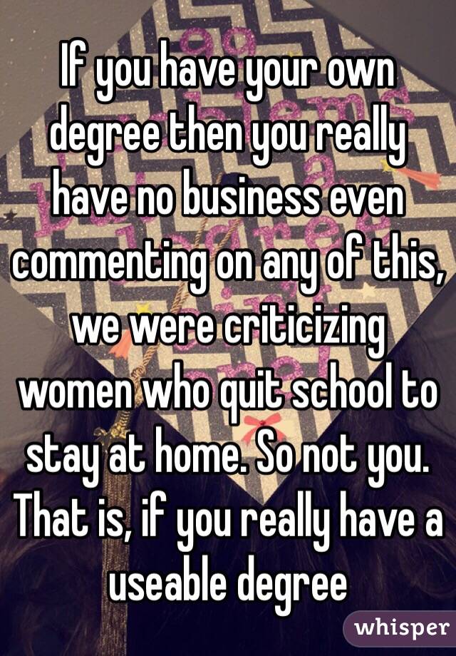 If you have your own degree then you really have no business even commenting on any of this, we were criticizing women who quit school to stay at home. So not you. That is, if you really have a useable degree