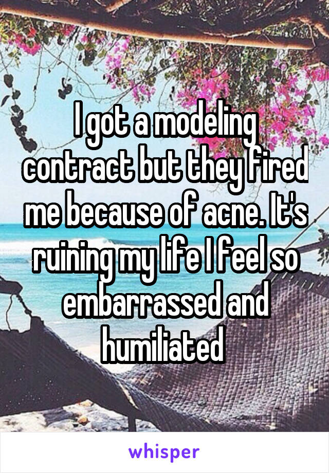 I got a modeling contract but they fired me because of acne. It's ruining my life I feel so embarrassed and humiliated 