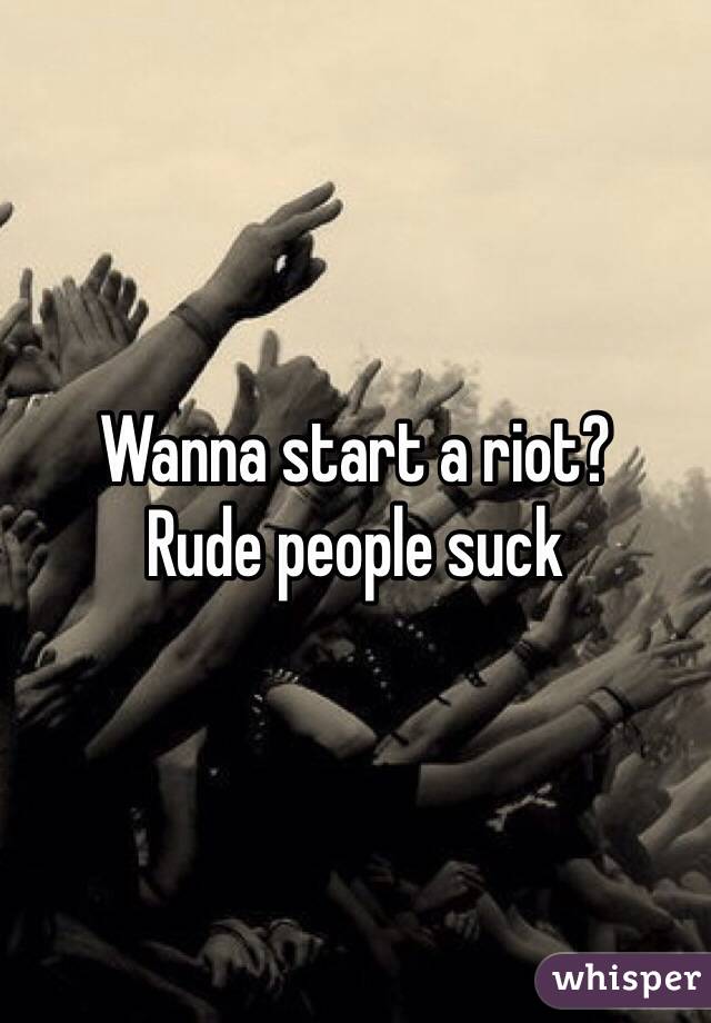 Wanna start a riot? 
Rude people suck