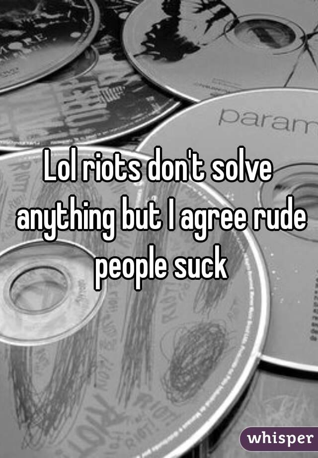 Lol riots don't solve anything but I agree rude people suck