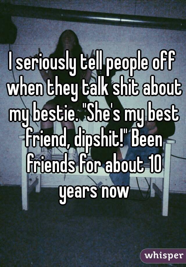 I seriously tell people off when they talk shit about my bestie. "She's my best friend, dipshit!" Been friends for about 10 years now