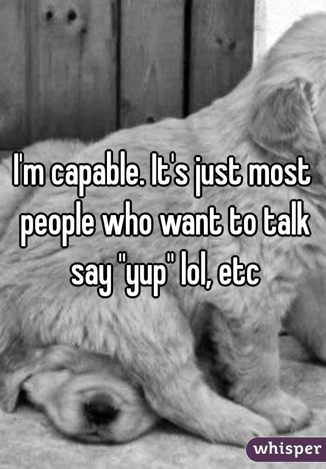 I'm capable. It's just most people who want to talk say "yup" lol, etc