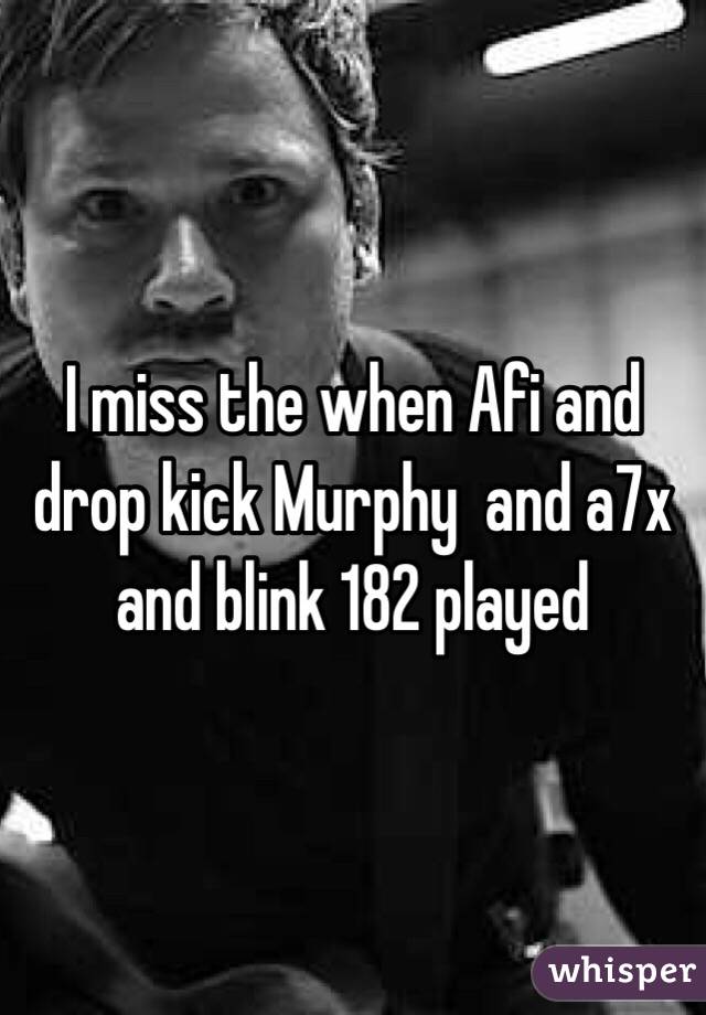 I miss the when Afi and drop kick Murphy  and a7x and blink 182 played