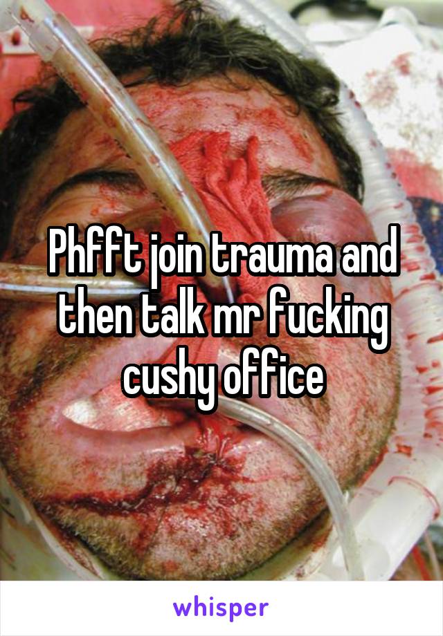 Phfft join trauma and then talk mr fucking cushy office