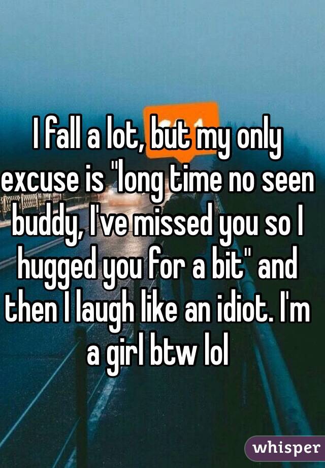 I fall a lot, but my only excuse is "long time no seen buddy, I've missed you so I hugged you for a bit" and then I laugh like an idiot. I'm a girl btw lol