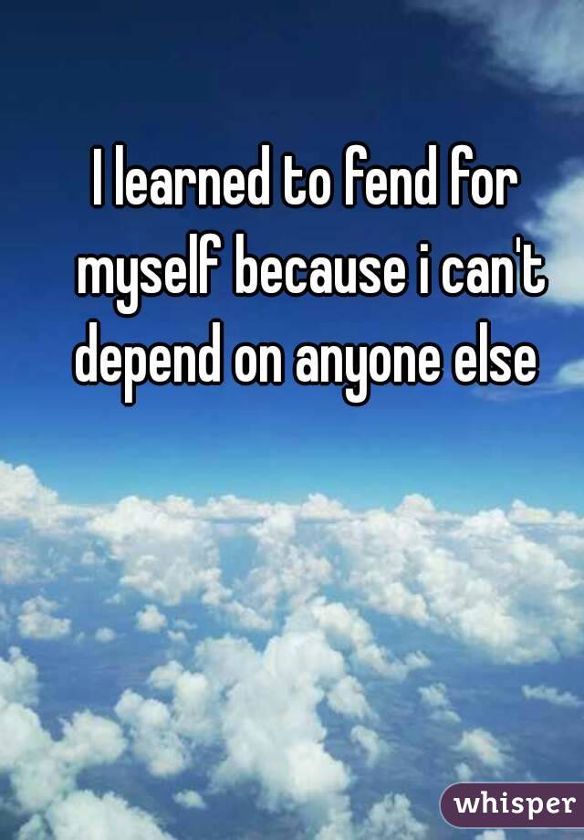 I learned to fend for myself because i can't depend on anyone else 