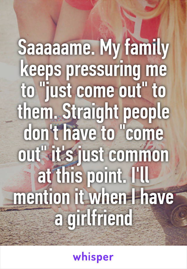 Saaaaame. My family keeps pressuring me to "just come out" to them. Straight people don't have to "come out" it's just common at this point. I'll mention it when I have a girlfriend