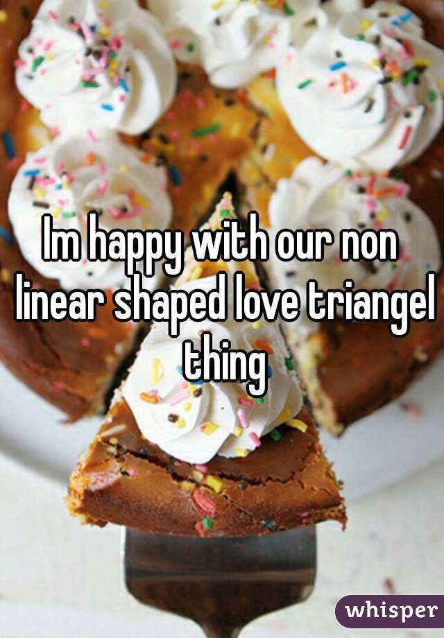 Im happy with our non linear shaped love triangel thing