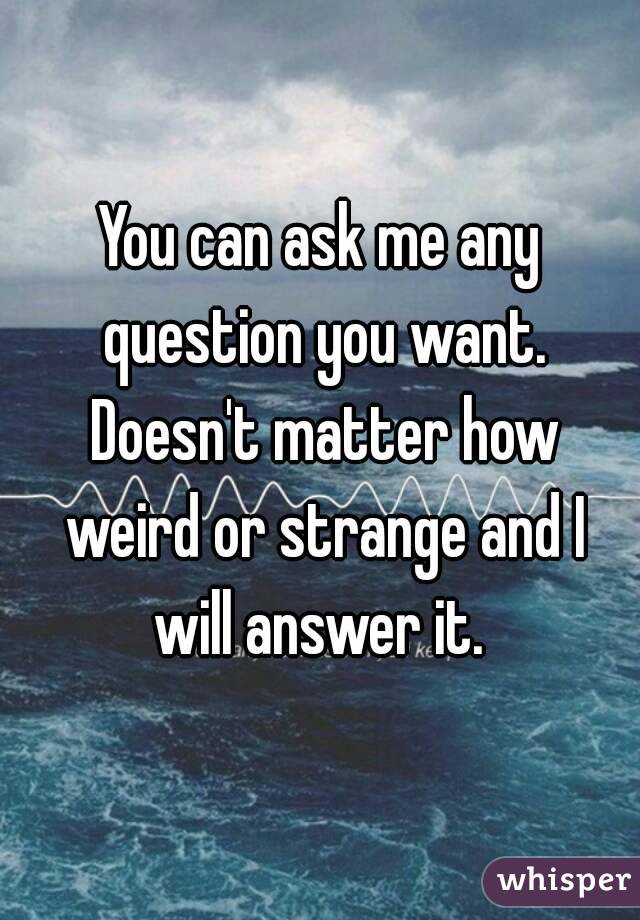 You can ask me any question you want. Doesn't matter how weird or strange and I will answer it. 