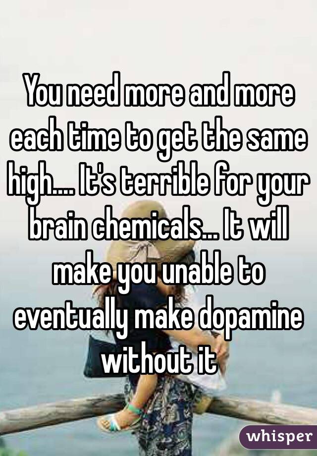 You need more and more each time to get the same high.... It's terrible for your brain chemicals... It will make you unable to eventually make dopamine without it