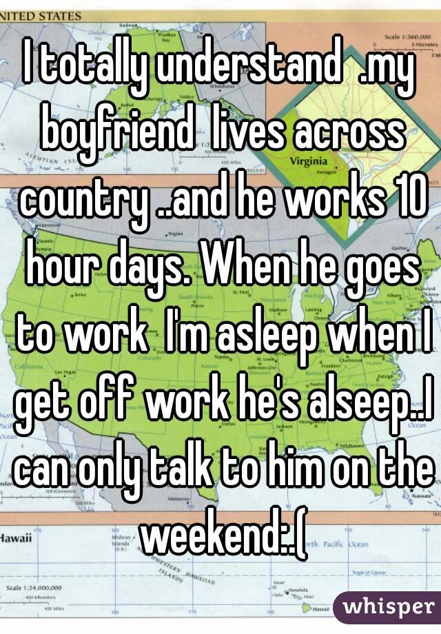 I totally understand  .my boyfriend  lives across country ..and he works 10 hour days. When he goes to work  I'm asleep when I get off work he's alseep..I can only talk to him on the weekend:.(