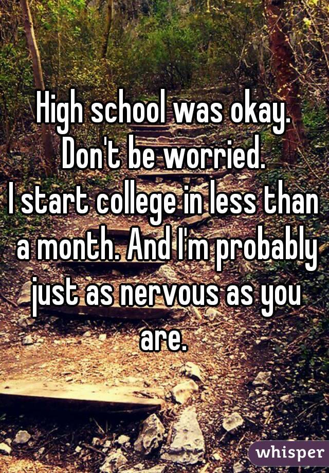 High school was okay. Don't be worried. 
I start college in less than a month. And I'm probably just as nervous as you are. 