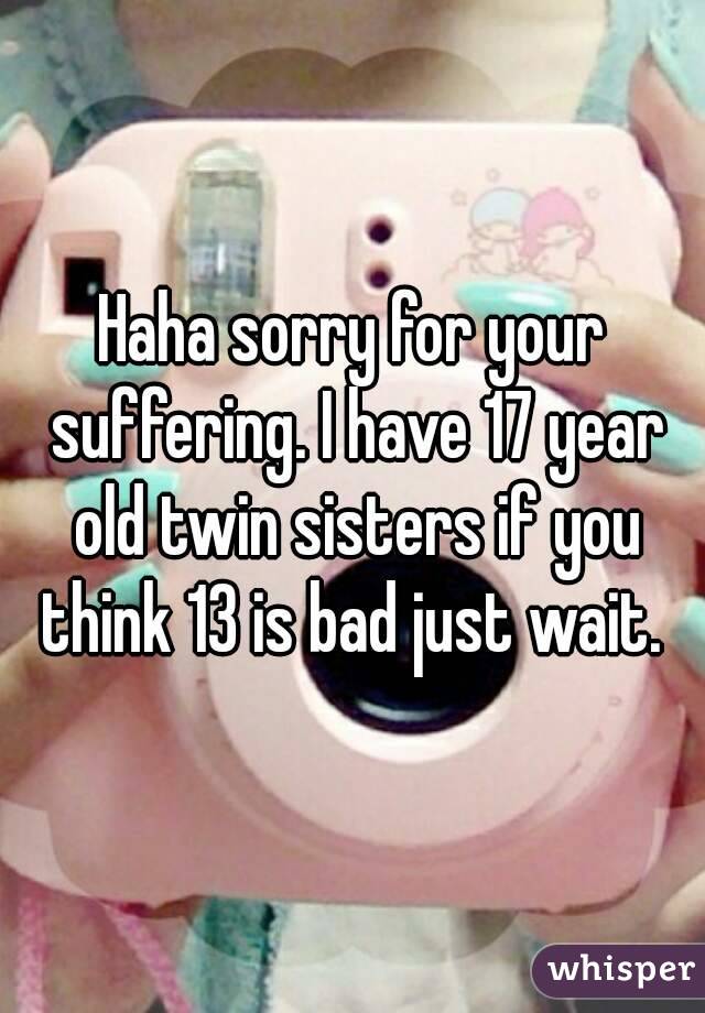 Haha sorry for your suffering. I have 17 year old twin sisters if you think 13 is bad just wait. 