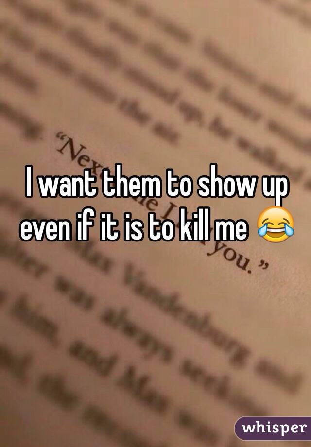 I want them to show up even if it is to kill me 😂