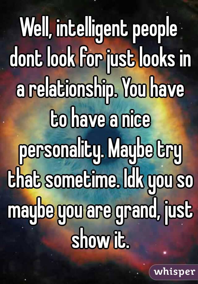 Well, intelligent people dont look for just looks in a relationship. You have to have a nice personality. Maybe try that sometime. Idk you so maybe you are grand, just show it.