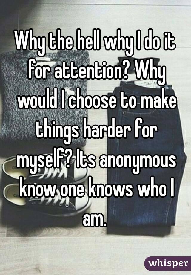 Why the hell why I do it for attention? Why would I choose to make things harder for myself? Its anonymous know one knows who I am. 