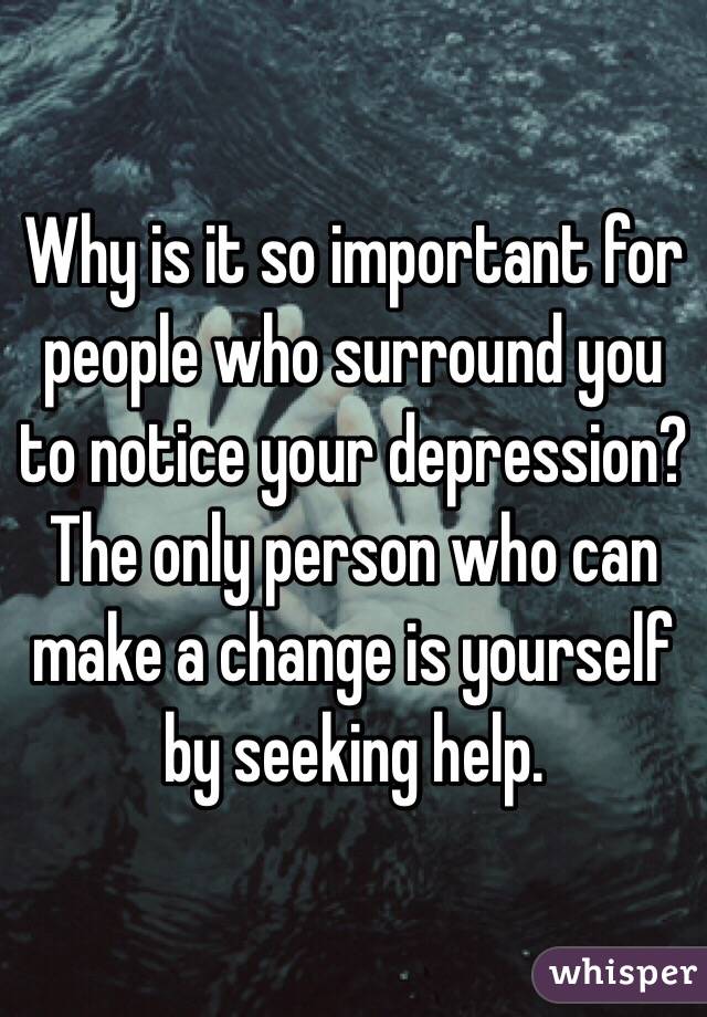 Why is it so important for people who surround you to notice your depression? The only person who can make a change is yourself by seeking help.