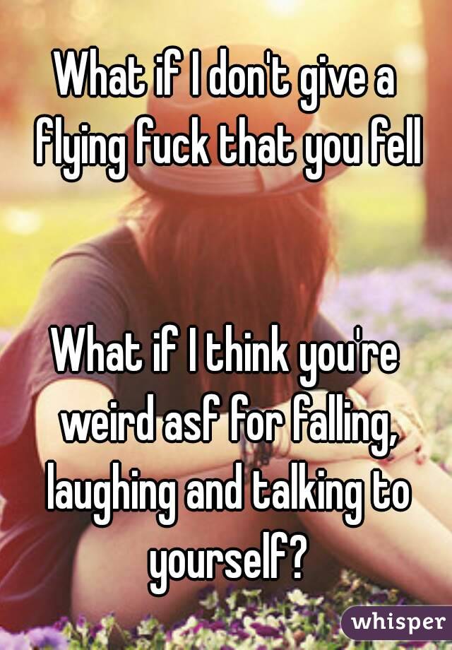 What if I don't give a flying fuck that you fell


What if I think you're weird asf for falling, laughing and talking to yourself?