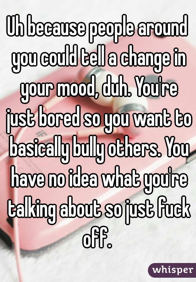 Uh because people around you could tell a change in your mood, duh. You're just bored so you want to basically bully others. You have no idea what you're talking about so just fuck off. 
