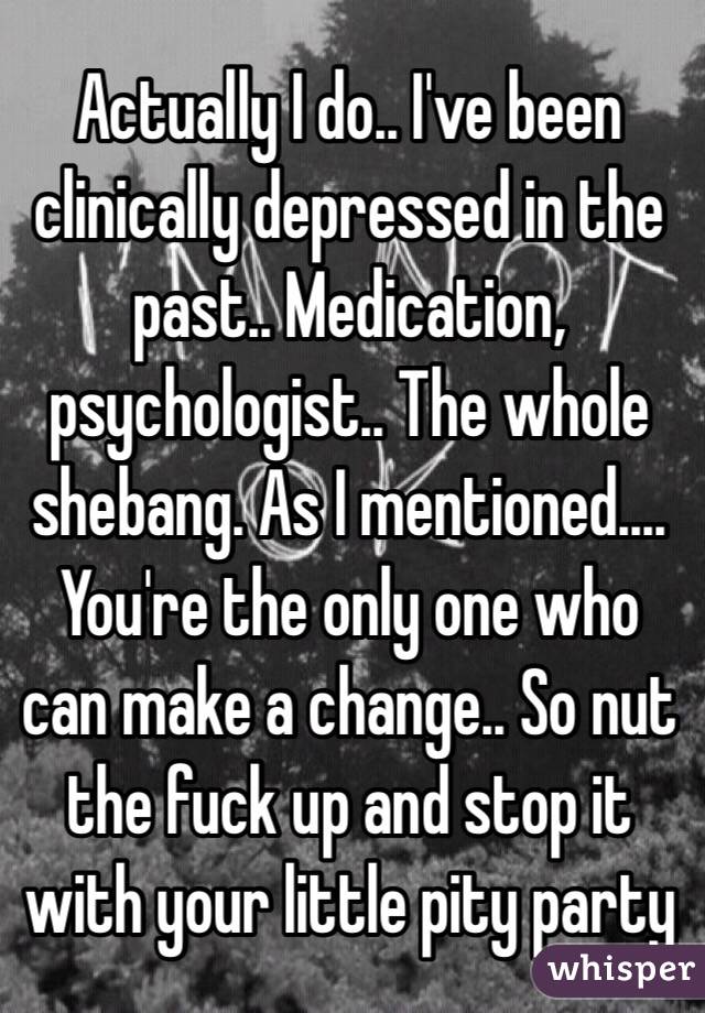 Actually I do.. I've been clinically depressed in the past.. Medication, psychologist.. The whole shebang. As I mentioned.... You're the only one who can make a change.. So nut the fuck up and stop it with your little pity party